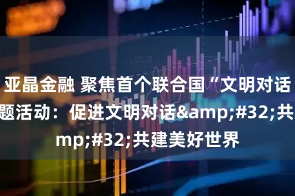 亚晶金融 聚焦首个联合国“文明对话国际日”主题活动：促进文明对话 共建美好世界