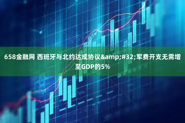 658金融网 西班牙与北约达成协议 军费开支无需增至GDP的5%