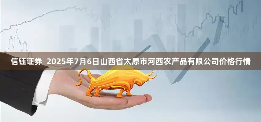 信钰证券  2025年7月6日山西省太原市河西农产品有限公司价格行情