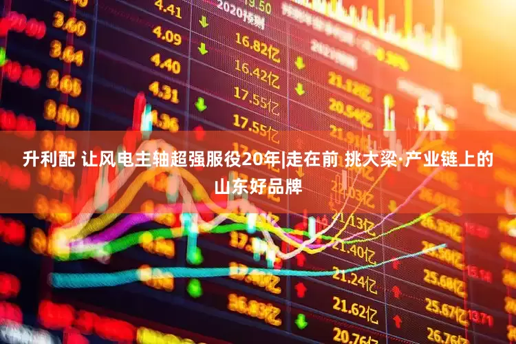 升利配 让风电主轴超强服役20年|走在前 挑大梁·产业链上的山东好品牌
