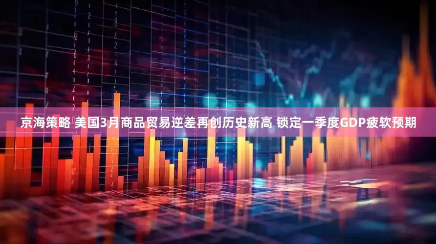京海策略 美国3月商品贸易逆差再创历史新高 锁定一季度GDP疲软预期