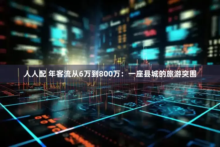 人人配 年客流从6万到800万：一座县城的旅游突围