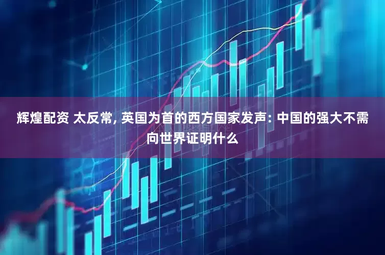 辉煌配资 太反常, 英国为首的西方国家发声: 中国的强大不需向世界证明什么