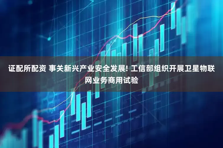 证配所配资 事关新兴产业安全发展! 工信部组织开展卫星物联网业务商用试验