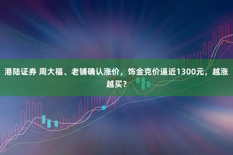 港陆证券 周大福、老铺确认涨价，饰金克价逼近1300元，越涨越买？