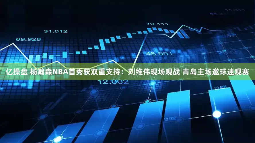 亿操盘 杨瀚森NBA首秀获双重支持：刘维伟现场观战 青岛主场邀球迷观赛