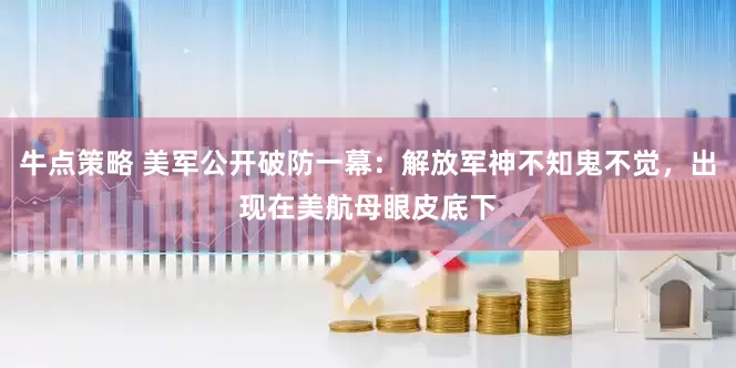 牛点策略 美军公开破防一幕：解放军神不知鬼不觉，出现在美航母眼皮底下