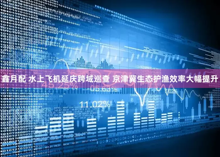 鑫月配 水上飞机延庆跨域巡查 京津冀生态护渔效率大幅提升