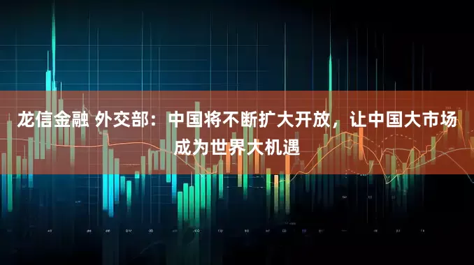 龙信金融 外交部：中国将不断扩大开放，让中国大市场成为世界大机遇
