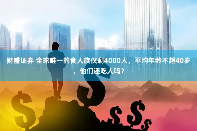 财盛证券 全球唯一的食人族仅剩4000人，平均年龄不超40岁，他们还吃人吗？