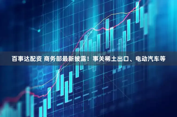 百事达配资 商务部最新披露！事关稀土出口、电动汽车等