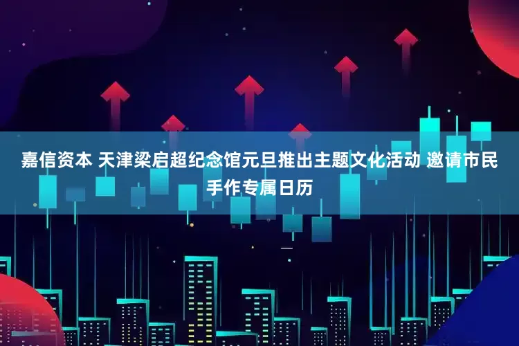 嘉信资本 天津梁启超纪念馆元旦推出主题文化活动 邀请市民手作专属日历