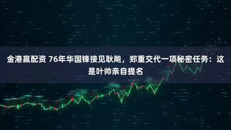 金港赢配资 76年华国锋接见耿飚，郑重交代一项秘密任务：这是叶帅亲自提名