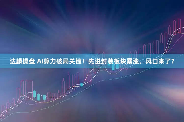 达麟操盘 AI算力破局关键！先进封装板块暴涨，风口来了？