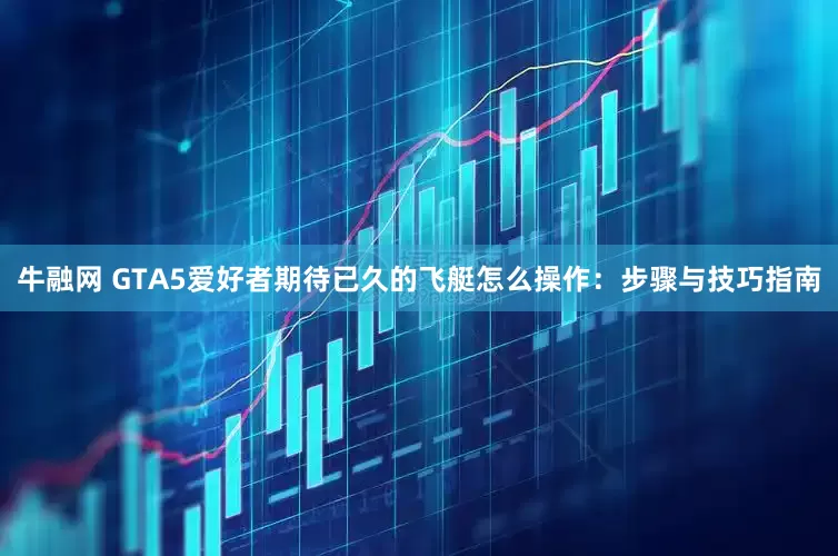 牛融网 GTA5爱好者期待已久的飞艇怎么操作：步骤与技巧指南