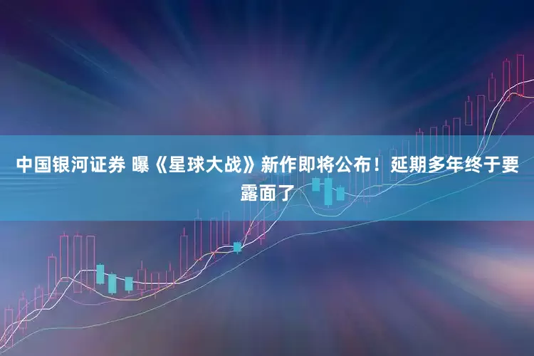 中国银河证券 曝《星球大战》新作即将公布！延期多年终于要露面了